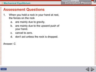 2 Mechanical Equilibrium
1. When you hold a rock in your hand at rest,
the forces on the rock
a. are mainly due to gravity.
b. are mainly due to the upward push of
your hand.
c. cancel to zero.
d. don’t act unless the rock is dropped.
Answer: C
Assessment Questions
 