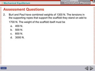 2 Mechanical Equilibrium
2. Burl and Paul have combined weights of 1300 N. The tensions in
the supporting ropes that support the scaffold they stand on add to
1700 N. The weight of the scaffold itself must be
a. 400 N.
b. 500 N.
c. 600 N.
d. 3000 N.
Assessment Questions
 