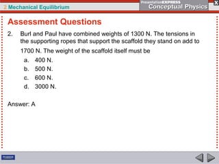 2 Mechanical Equilibrium
2. Burl and Paul have combined weights of 1300 N. The tensions in
the supporting ropes that support the scaffold they stand on add to
1700 N. The weight of the scaffold itself must be
a. 400 N.
b. 500 N.
c. 600 N.
d. 3000 N.
Answer: A
Assessment Questions
 