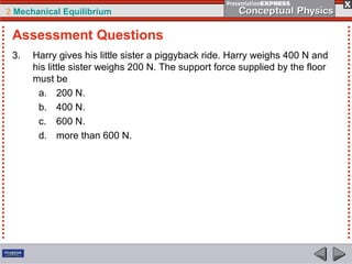 2 Mechanical Equilibrium
3. Harry gives his little sister a piggyback ride. Harry weighs 400 N and
his little sister weighs 200 N. The support force supplied by the floor
must be
a. 200 N.
b. 400 N.
c. 600 N.
d. more than 600 N.
Assessment Questions
 