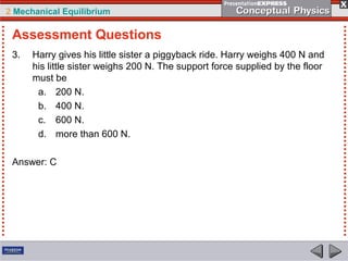 2 Mechanical Equilibrium
3. Harry gives his little sister a piggyback ride. Harry weighs 400 N and
his little sister weighs 200 N. The support force supplied by the floor
must be
a. 200 N.
b. 400 N.
c. 600 N.
d. more than 600 N.
Answer: C
Assessment Questions
 
