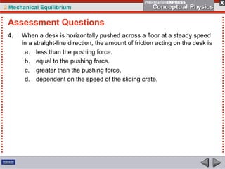 2 Mechanical Equilibrium
4. When a desk is horizontally pushed across a floor at a steady speed
in a straight-line direction, the amount of friction acting on the desk is
a. less than the pushing force.
b. equal to the pushing force.
c. greater than the pushing force.
d. dependent on the speed of the sliding crate.
Assessment Questions
 