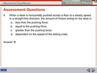 2 Mechanical Equilibrium
4. When a desk is horizontally pushed across a floor at a steady speed
in a straight-line direction, the amount of friction acting on the desk is
a. less than the pushing force.
b. equal to the pushing force.
c. greater than the pushing force.
d. dependent on the speed of the sliding crate.
Answer: B
Assessment Questions
 