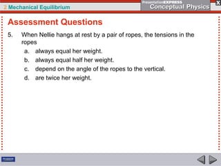 2 Mechanical Equilibrium
5. When Nellie hangs at rest by a pair of ropes, the tensions in the
ropes
a. always equal her weight.
b. always equal half her weight.
c. depend on the angle of the ropes to the vertical.
d. are twice her weight.
Assessment Questions
 