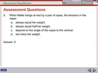 2 Mechanical Equilibrium
5. When Nellie hangs at rest by a pair of ropes, the tensions in the
ropes
a. always equal her weight.
b. always equal half her weight.
c. depend on the angle of the ropes to the vertical.
d. are twice her weight.
Answer: C
Assessment Questions
 