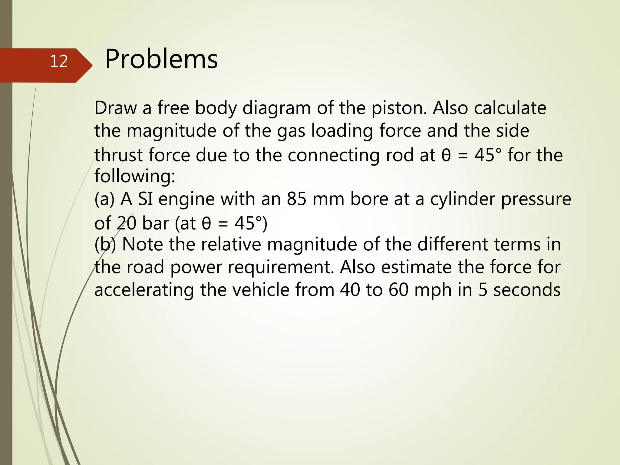 Problems
Draw a free body diagram of the piston. Also calculate
the magnitude of the gas loading force and the side
thrust force due to the connecting rod at θ = 45° for the
following:
(a) A SI engine with an 85 mm bore at a cylinder pressure
of 20 bar (at θ = 45°)
(b) Note the relative magnitude of the different terms in
the road power requirement. Also estimate the force for
accelerating the vehicle from 40 to 60 mph in 5 seconds
12
 