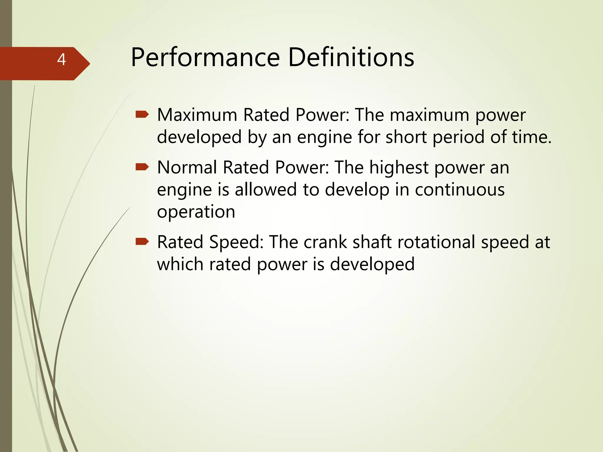 Performance Definitions
 Maximum Rated Power: The maximum power
developed by an engine for short period of time.
 Normal Rated Power: The highest power an
engine is allowed to develop in continuous
operation
 Rated Speed: The crank shaft rotational speed at
which rated power is developed
4
 