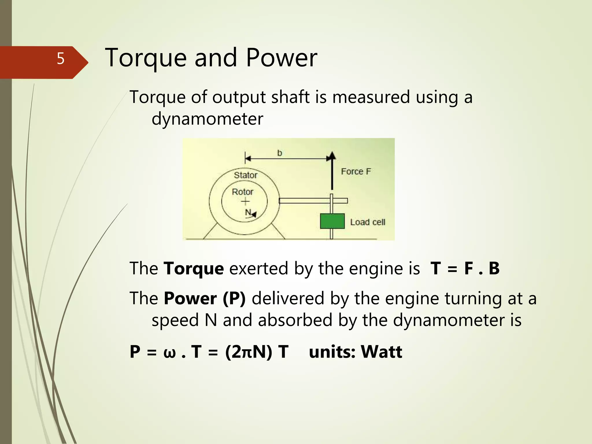 Torque and Power
Torque of output shaft is measured using a
dynamometer
The Torque exerted by the engine is T = F . B
The Power (P) delivered by the engine turning at a
speed N and absorbed by the dynamometer is
P = ω . T = (2πN) T units: Watt
5
 