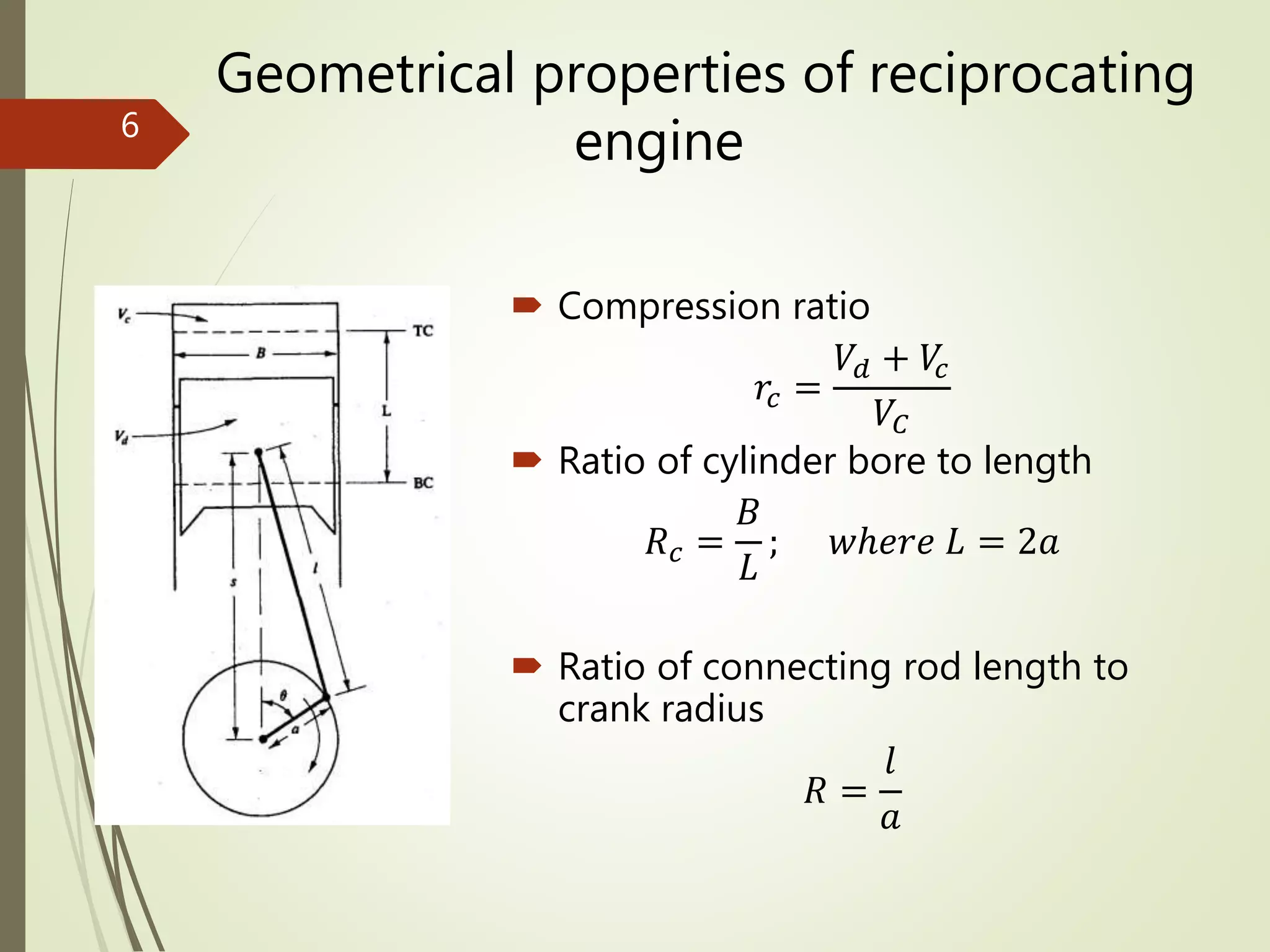 Geometrical properties of reciprocating
engine
 Compression ratio
𝑟𝑐 =
𝑉𝑑 + 𝑉𝑐
𝑉𝐶
 Ratio of cylinder bore to length
𝑅 𝑐 =
𝐵
𝐿
; 𝑤ℎ𝑒𝑟𝑒 𝐿 = 2𝑎
 Ratio of connecting rod length to
crank radius
𝑅 =
𝑙
𝑎
6
 