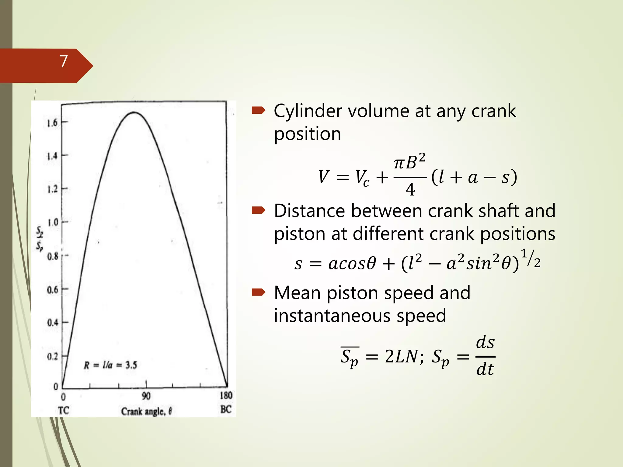  Cylinder volume at any crank
position
𝑉 = 𝑉𝑐 +
𝜋𝐵2
4
𝑙 + 𝑎 − 𝑠
 Distance between crank shaft and
piston at different crank positions
𝑠 = 𝑎𝑐𝑜𝑠𝜃 + (𝑙2 − 𝑎2 𝑠𝑖𝑛2 𝜃)
1
2
 Mean piston speed and
instantaneous speed
𝑆 𝑝 = 2𝐿𝑁; 𝑆 𝑝 =
𝑑𝑠
𝑑𝑡
7
 