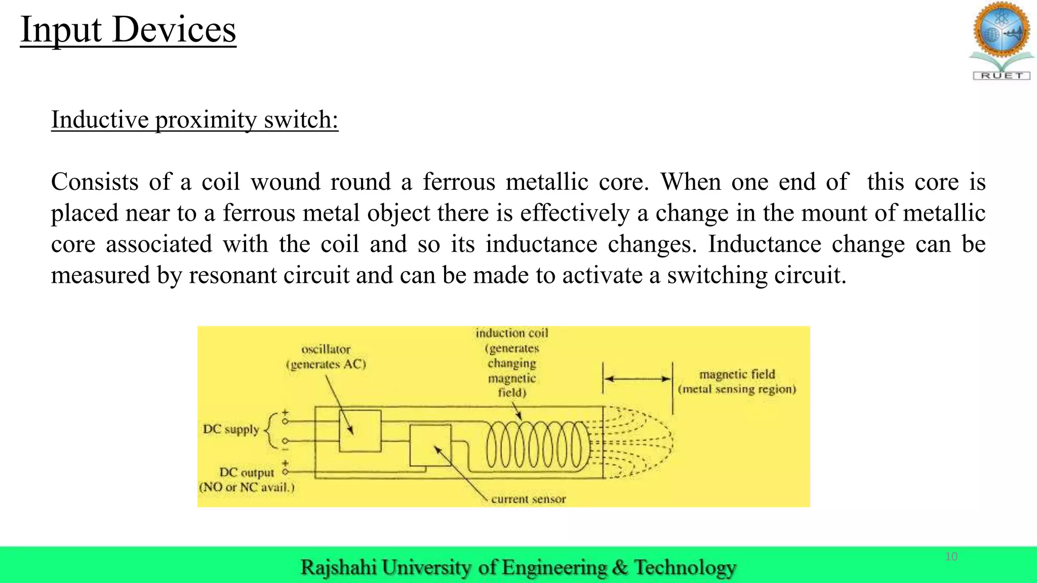 10
Inductive proximity switch:
Consists of a coil wound round a ferrous metallic core. When one end of this core is
placed near to a ferrous metal object there is effectively a change in the mount of metallic
core associated with the coil and so its inductance changes. Inductance change can be
measured by resonant circuit and can be made to activate a switching circuit.
Input Devices
 