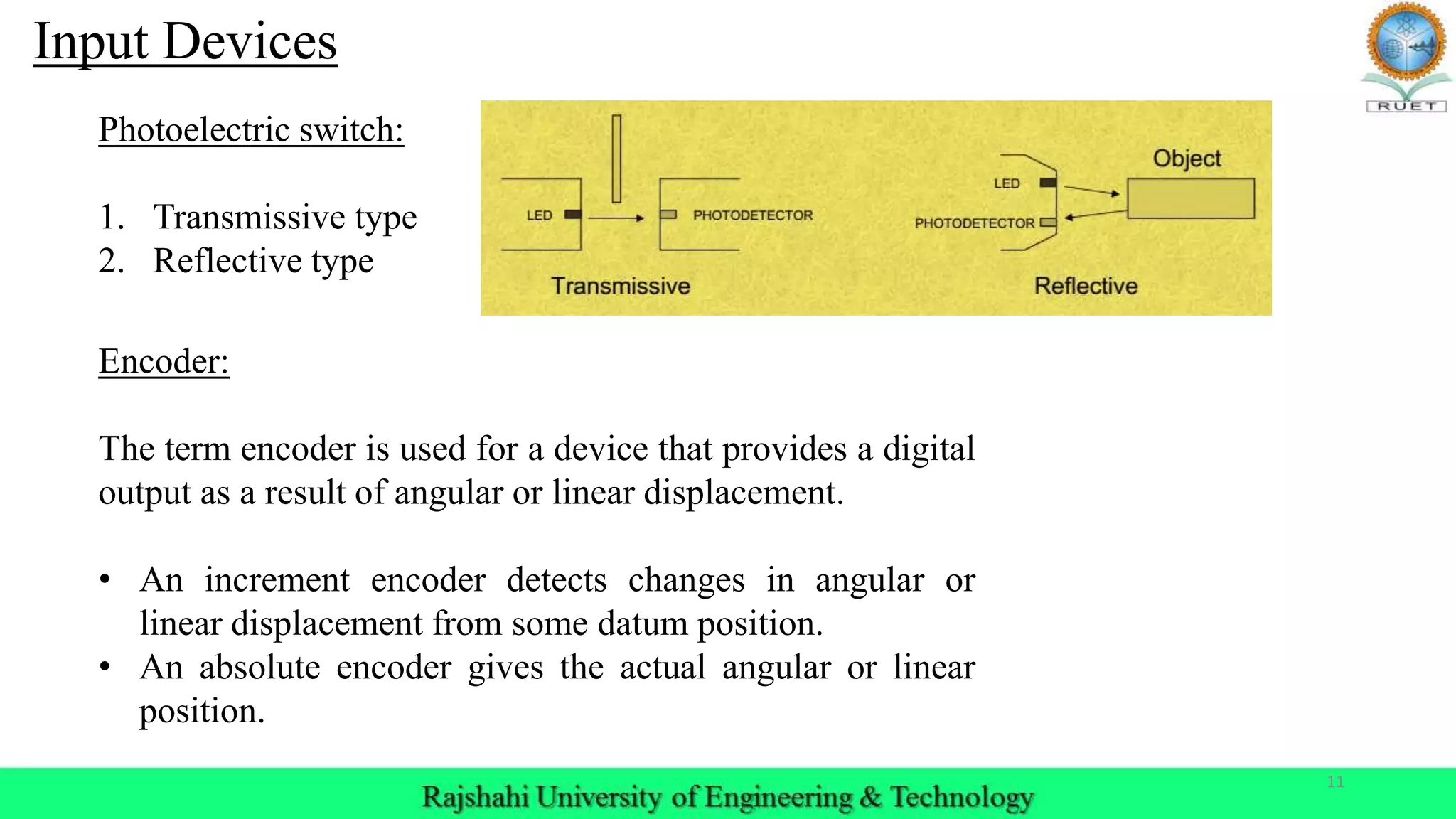 11
Input Devices
Photoelectric switch:
1. Transmissive type
2. Reflective type
Encoder:
The term encoder is used for a device that provides a digital
output as a result of angular or linear displacement.
• An increment encoder detects changes in angular or
linear displacement from some datum position.
• An absolute encoder gives the actual angular or linear
position.
 
