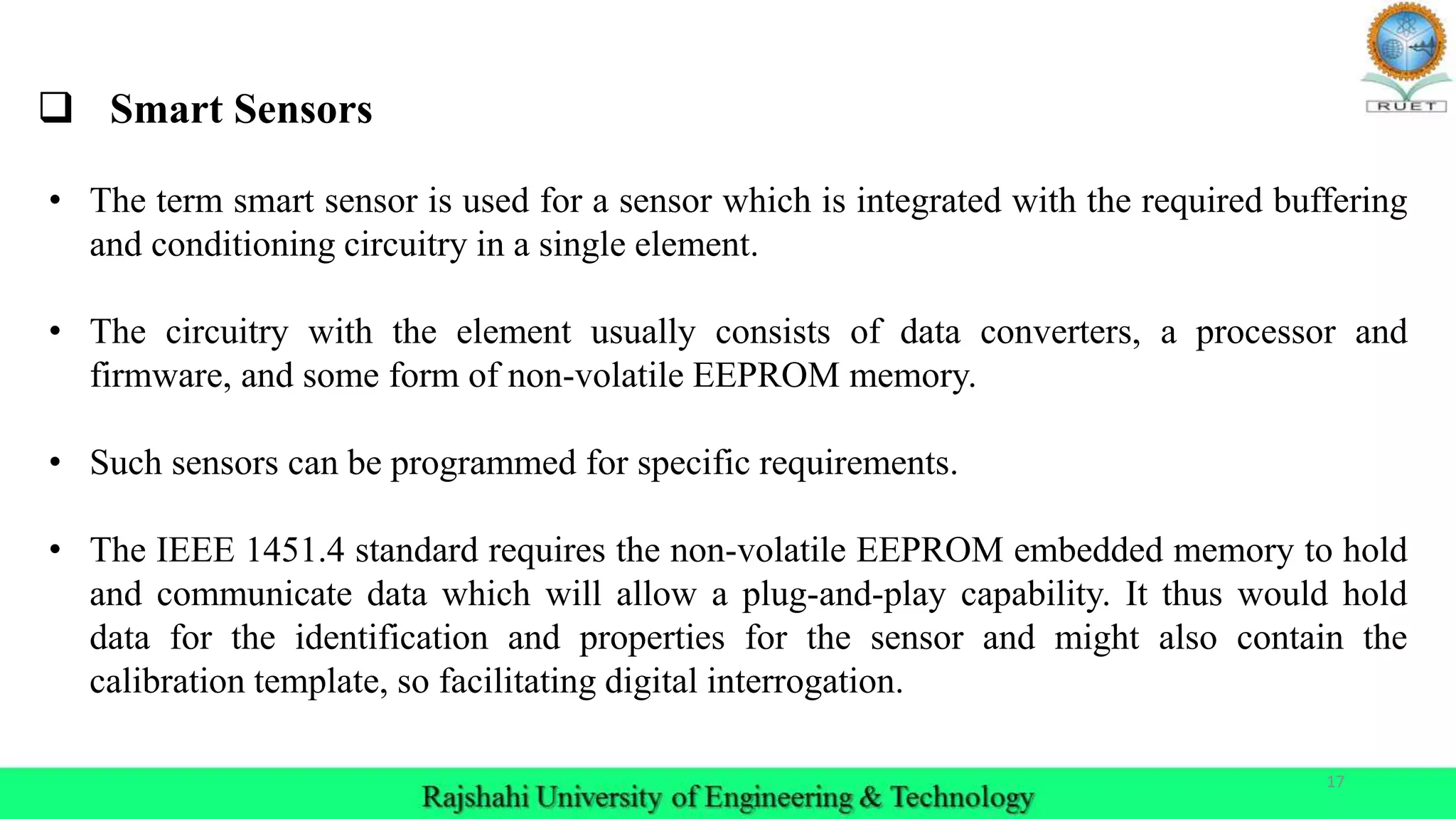 17
 Smart Sensors
• The term smart sensor is used for a sensor which is integrated with the required buffering
and conditioning circuitry in a single element.
• The circuitry with the element usually consists of data converters, a processor and
firmware, and some form of non-volatile EEPROM memory.
• Such sensors can be programmed for specific requirements.
• The IEEE 1451.4 standard requires the non-volatile EEPROM embedded memory to hold
and communicate data which will allow a plug-and-play capability. It thus would hold
data for the identification and properties for the sensor and might also contain the
calibration template, so facilitating digital interrogation.
 