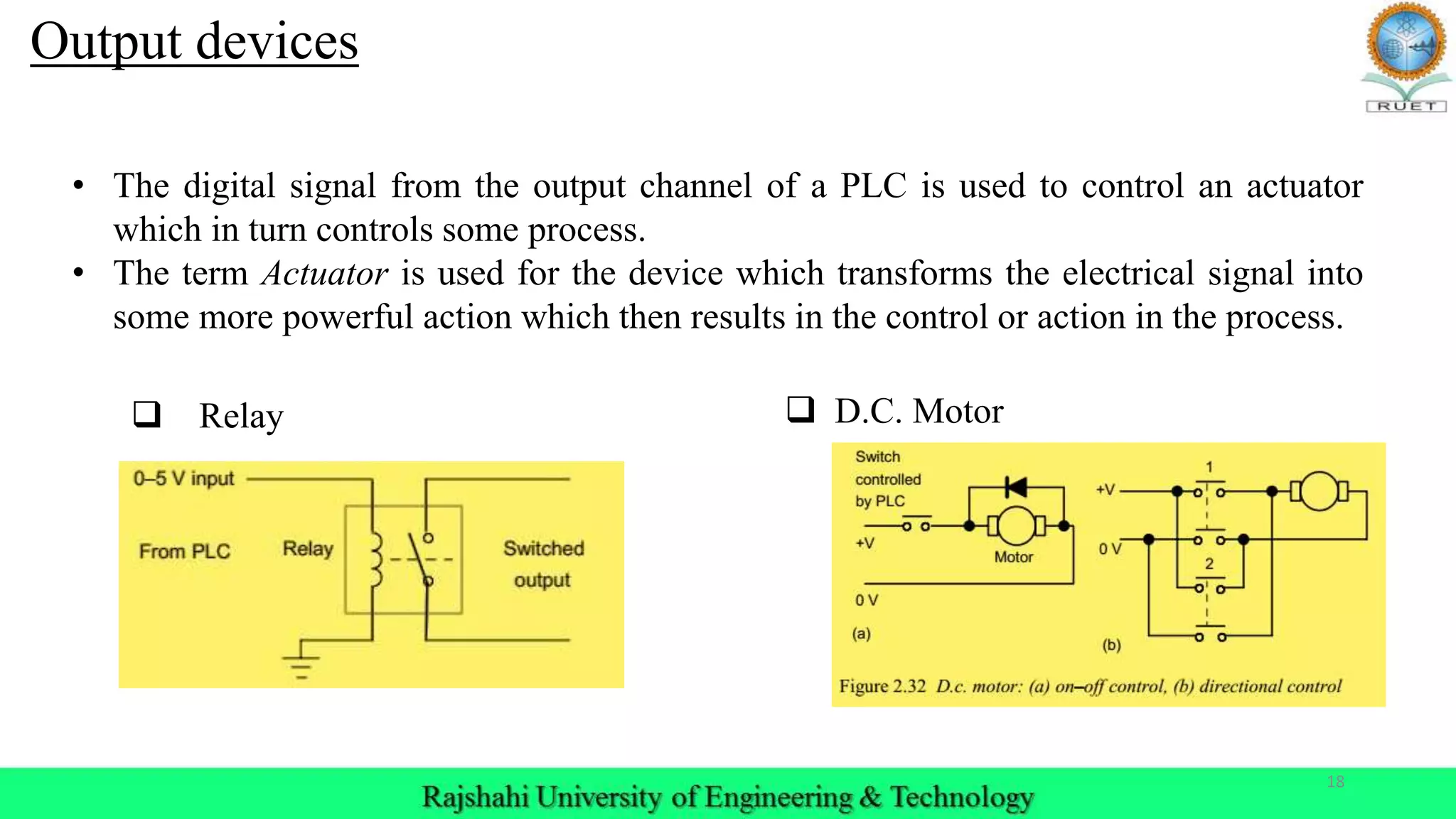 18
Output devices
 Relay
• The digital signal from the output channel of a PLC is used to control an actuator
which in turn controls some process.
• The term Actuator is used for the device which transforms the electrical signal into
some more powerful action which then results in the control or action in the process.
 D.C. Motor
 