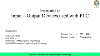 1
Presentation on
Input – Output Devices used with PLC
Presented By:
Name: Arko Saha
Roll: 138014
Department of Mechatronics Engineering
Rajshahi University of Engineering & Technology
Course No. : MTE 4101
Course Name : Automation
 