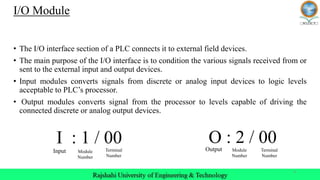 4
I/O Module
• The I/O interface section of a PLC connects it to external field devices.
• The main purpose of the I/O interface is to condition the various signals received from or
sent to the external input and output devices.
• Input modules converts signals from discrete or analog input devices to logic levels
acceptable to PLC’s processor.
• Output modules converts signal from the processor to levels capable of driving the
connected discrete or analog output devices.
O : 2 / 00
Input Module
Number
Terminal
Number
Output Module
Number
Terminal
Number
I : 1 / 00
 
