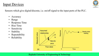 5
Sensors which give digital/discrete, i.e. on/off signal to the input ports of the PLC.
• Accuracy
• Range
• Response Time
• Rise Time
• Sensitivity
• Stability
• Repeatability
• Reliability
Input Devices
 