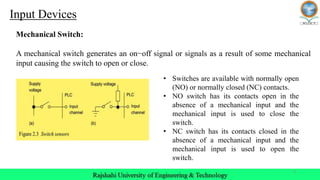 6
Mechanical Switch:
A mechanical switch generates an on−off signal or signals as a result of some mechanical
input causing the switch to open or close.
Input Devices
• Switches are available with normally open
(NO) or normally closed (NC) contacts.
• NO switch has its contacts open in the
absence of a mechanical input and the
mechanical input is used to close the
switch.
• NC switch has its contacts closed in the
absence of a mechanical input and the
mechanical input is used to open the
switch.
 