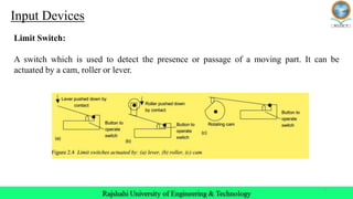 7
Input Devices
Limit Switch:
A switch which is used to detect the presence or passage of a moving part. It can be
actuated by a cam, roller or lever.
 