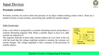 8
Input Devices
Proximity switches:
Proximity switches are used to detect the presence of an object without making contact with it. There are a
number of forms of such switches, some being only suitable for metallic objects.
Eddy Current type:
It has a coil which is energized by a constant alternating current and produces a
constant alternating magnetic field. When a metallic object is close to it, eddy
currents are induced in it.
The magnetic field due to these eddy currents induces an e.m.f. back in the coil
with the result that the voltage amplitude needed to maintain the constant coil
current changes. The voltage amplitude is thus a measure of the proximity of
metallic objects.
 