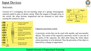 9
Reed switch:
Consists of 2 overlapping, but not touching strips of a springy ferromagnetic
material sealed in glass or plastic casing. When the magnet is brought close to
the switch, the strips become magnetized and are attracted to each other,
causing the contacts to close.
Capacitive proximity switch:
A proximity switch that can be used with metallic and non-metallic
objects. The sensor of the capacitive proximity switch is just one of
the plates of the capacitor, the other plate being the metal object
whose proximity is to be detected. Thus the proximity of the object is
detected by a change in capacitance.
Input Devices
 