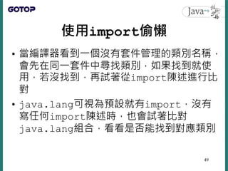 使用import偷懶
• 當編譯器看到一個沒有套件管理的類別名稱，
會先在同一套件中尋找類別，如果找到就使
用，若沒找到，再試著從import陳述進行比
對
• java.lang可視為預設就有import，沒有
寫任何import陳述時，也會...