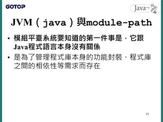 JVM（java）與module-path
• 模組平臺系統要知道的第一件事是，它跟
Java程式語言本身沒有關係
• 是為了管理程式庫本身的功能封裝、程式庫
之間的相依性等需求而存在
51
 