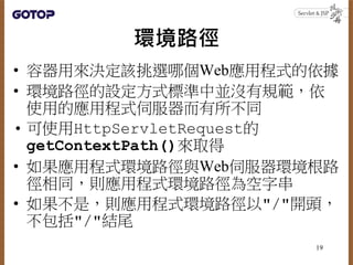 環境路徑
• 容器用來決定該挑選哪個Web應用程式的依據
• 環境路徑的設定方式標準中並沒有規範，依
使用的應用程式伺服器而有所不同
• 可使用HttpServletRequest的
getContextPath()來取得
• 如果應用程式環境路徑與Web伺服器環境根路
徑相同，則應用程式環境路徑為空字串
• 如果不是，則應用程式環境路徑以"/"開頭，
不包括"/"結尾
19
 