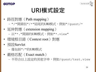 URI模式設定
• 路徑對應（Path mapping）
– "/"開頭但"/*"結尾的URI模式，例如"/guest/*
• 延伸對應（extension mapping）
– 以"*."開頭的URI模式，例如"*.view"
• 環境根目錄（Context root）對應
• 預設Servlet
– 僅包括"/"的URI模式
• 嚴格匹配（Exact match）
– 不符合以上設定的其他字串，例如/guest/test.view
20
 