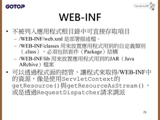 WEB-INF
• 不被列入應用程式根目錄中可直接存取項目
– /WEB-INF/web.xml 是部署描述檔。
– /WEB-INF/classes 用來放置應用程式用到的自定義類別
（.class），必須包括套件（Package）結構
– /WEB-INF/lib 用來放置應用程式用到的JAR（Java
ARchive）檔案
• 可以透過程式面的控管，讓程式來取得/WEB-INF中
的資源，像是使用ServletContext的
getResource()與getResourceAsStream()，
或是透過RequestDispatcher請求調派
28
 