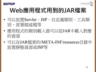 Web應用程式用到的JAR檔案
• 可以放置Servlet、JSP、自定義類別、工具類
別、部署描述檔等
• 應用程式的類別載入器可以從JAR中載入對應
的資源
• 可以在JAR檔案的/META-INF/resources目錄中
放置靜態資源或JSP等
29
 
