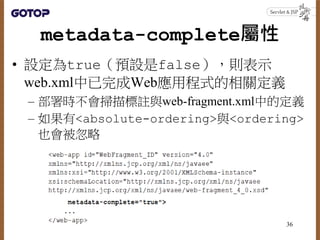 metadata-complete屬性
• 設定為true（預設是false），則表示
web.xml中已完成Web應用程式的相關定義
– 部署時不會掃描標註與web-fragment.xml中的定義
– 如果有<absolute-ordering>與<ordering>
也會被忽略
36
 