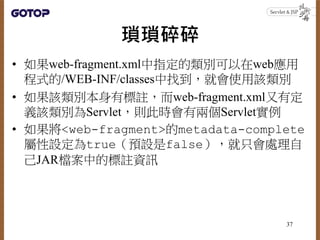 瑣瑣碎碎
• 如果web-fragment.xml中指定的類別可以在web應用
程式的/WEB-INF/classes中找到，就會使用該類別
• 如果該類別本身有標註，而web-fragment.xml又有定
義該類別為Servlet，則此時會有兩個Servlet實例
• 如果將<web-fragment>的metadata-complete
屬性設定為true（預設是false），就只會處理自
己JAR檔案中的標註資訊
37
 