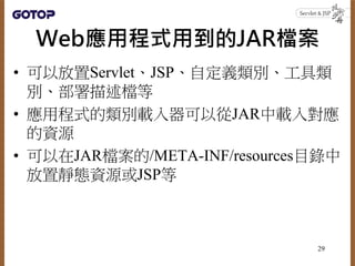 Web應用程式用到的JAR檔案
• 可以放置Servlet、JSP、自定義類別、工具類
別、部署描述檔等
• 應用程式的類別載入器可以從JAR中載入對應
的資源
• 可以在JAR檔案的/META-INF/resources目錄中
放置靜態資源或...