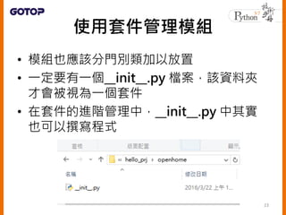 使用套件管理模組
• 模組也應該分門別類加以放置
• 一定要有一個__init__.py 檔案，該資料夾
才會被視為一個套件
• 在套件的進階管理中，__init__.py 中其實
也可以撰寫程式
23
 