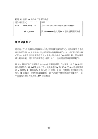 16
範例 2.1 使用 LD 指令進行跳躍的動作
組合語言程式 說明
ADDR: WORD 0xFF000000
...
LD R15, ADDR
...
宣告一個整數變數以存放 0xFF000000
將 0xFF000000 放入到 PC，也就是跳躍到該處
條件跳躍指令
同樣的，CPU0 的條件式跳躍指令也是採用相對跳躍的方式，條件跳躍指令會根
據狀態暫存器 SW 當中的值，決定是否要進行跳躍的動作。在一般的組合語言程
式當中，通常在條件跳躍指令之前，會先以比較指令 CMP 進行比較，然後再根
據比較的結果，利用條件跳躍指令 (例如 JLE) ，決定是否要進行跳躍動作。
圖 2.12 顯示了條件跳躍指令 JLE [0x30] 的執行過程。在該圖中，位於 0x28 中的
條件跳躍指令 JLE [0x30] 被執行時，狀態旗標 SW 為 80 00 00 00，這個狀態代
表 N 旗標為 1，其餘皆為 0 的小於 (<) 狀態。此時，控制單元會判斷該狀態
符合 JLE 的條件，於是進行跳躍動作。除了必須先根據狀態進行判斷之外，條
件跳躍指令的運作原理與 JMP 完全相同。
 