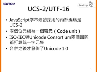 UCS-2/UTF-16
• JavaScript字串最初採用的內部編碼是
UCS-2
• 兩個位元組為一個碼元（Code unit）
• ISO/IEC與Unicode Consortium兩個團隊
都打算統一字元集
• 合併之後才發佈了Unicode 1.0
12
 