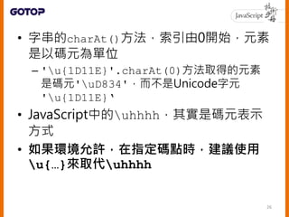 • 字串的charAt()方法，索引由0開始，元素
是以碼元為單位
– 'u{1D11E}'.charAt(0)方法取得的元素
是碼元'uD834'，而不是Unicode字元
'u{1D11E}‘
• JavaScript中的uhhhh，其實是碼元表示
方式
• 如果環境允許，在指定碼點時，建議使用
u{…}來取代uhhhh
26
 