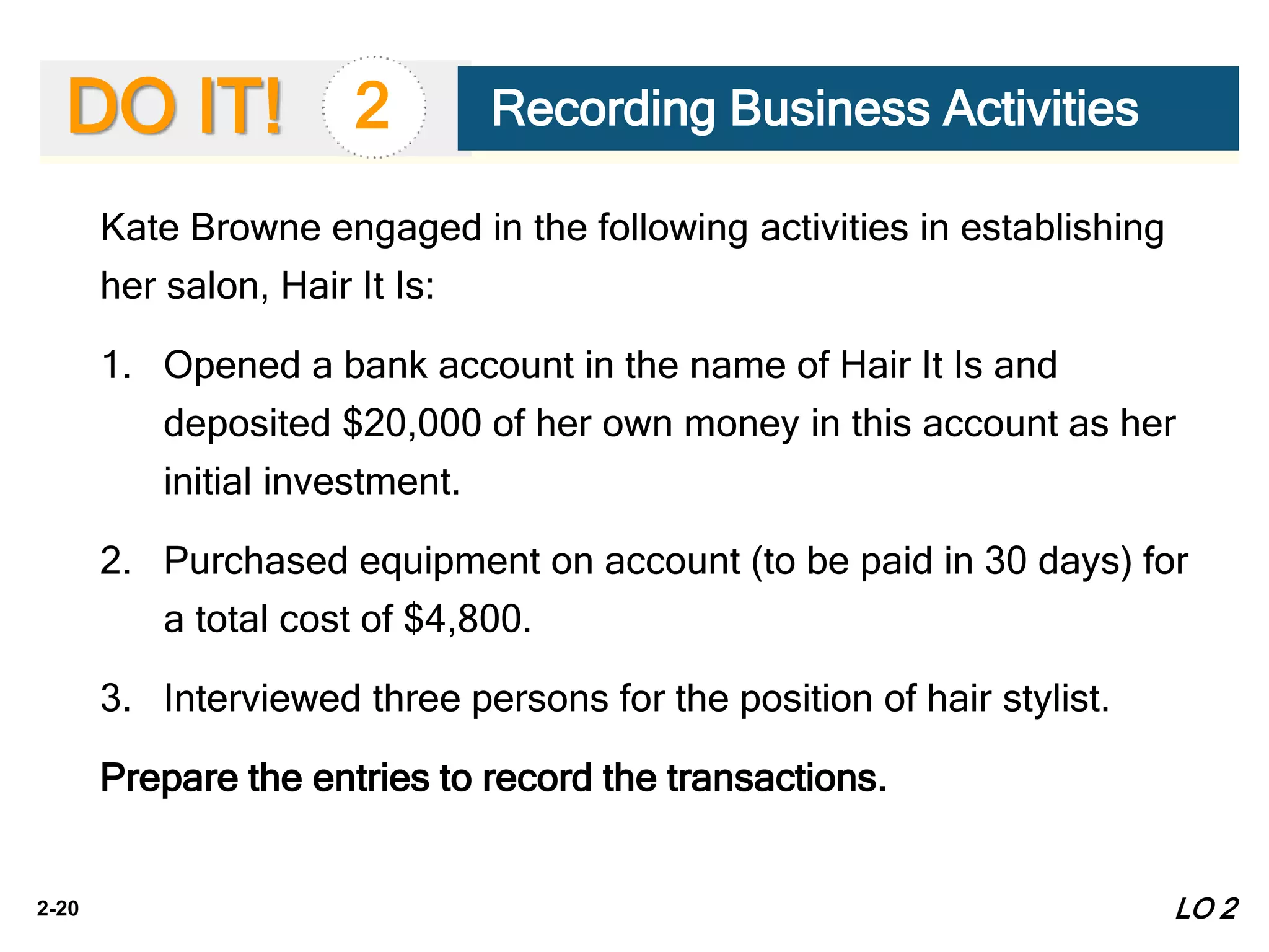 2-20
DO IT!
Kate Browne engaged in the following activities in establishing
her salon, Hair It Is:
1. Opened a bank account in the name of Hair It Is and
deposited $20,000 of her own money in this account as her
initial investment.
2. Purchased equipment on account (to be paid in 30 days) for
a total cost of $4,800.
3. Interviewed three persons for the position of hair stylist.
Prepare the entries to record the transactions.
2 Recording Business Activities
LO 2
 