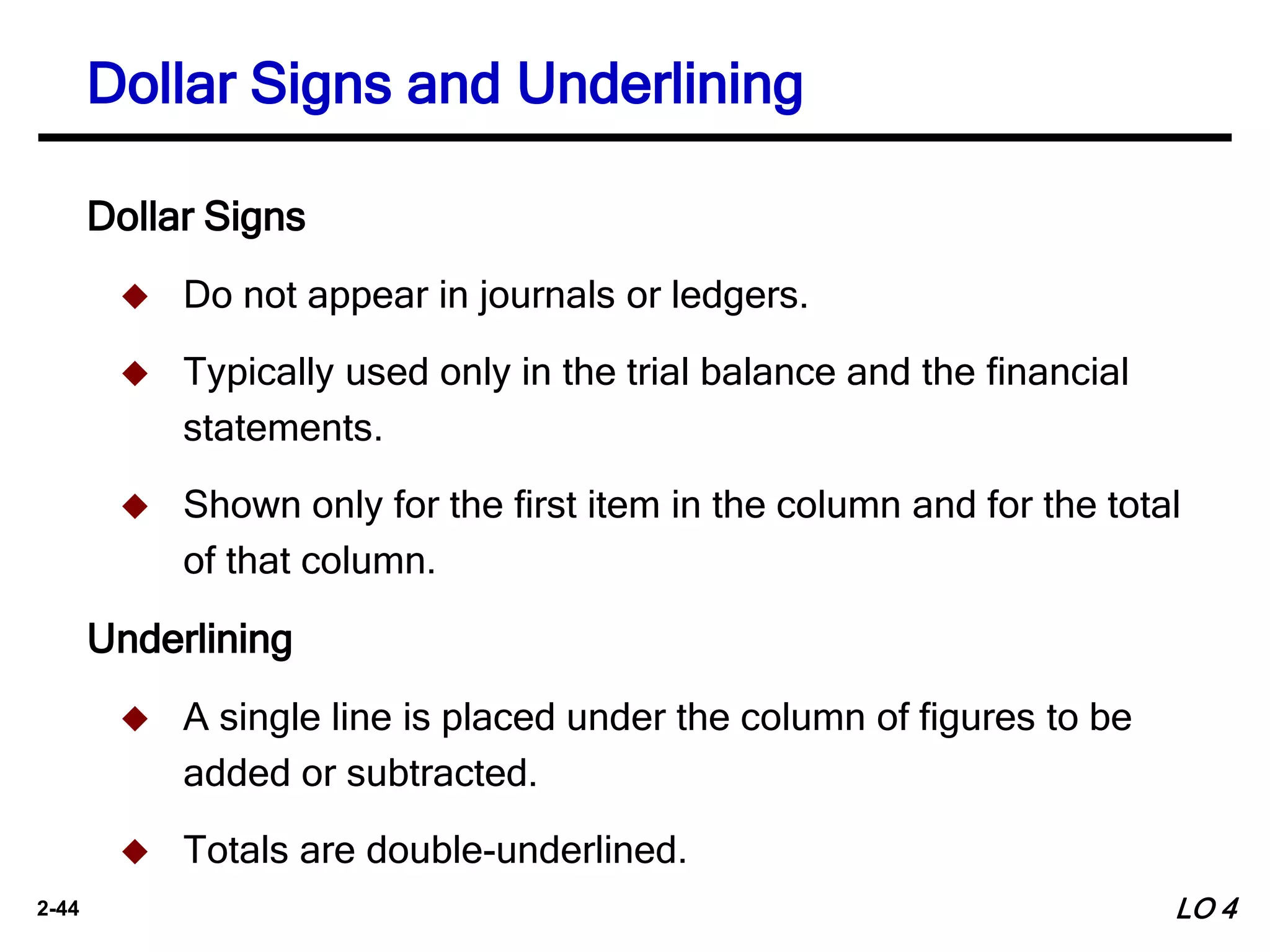 2-44
Dollar Signs
 Do not appear in journals or ledgers.
 Typically used only in the trial balance and the financial
statements.
 Shown only for the first item in the column and for the total
of that column.
Underlining
 A single line is placed under the column of figures to be
added or subtracted.
 Totals are double-underlined.
Dollar Signs and Underlining
LO 4
 