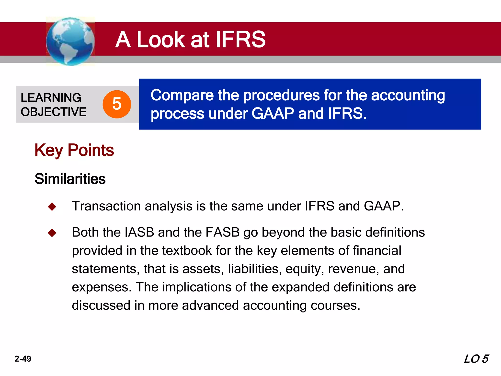 2-49
Key Points
Similarities
 Transaction analysis is the same under IFRS and GAAP.
 Both the IASB and the FASB go beyond the basic definitions
provided in the textbook for the key elements of financial
statements, that is assets, liabilities, equity, revenue, and
expenses. The implications of the expanded definitions are
discussed in more advanced accounting courses.
A Look at IFRS
LEARNING
OBJECTIVE
Compare the procedures for the accounting
process under GAAP and IFRS.
5
LO 5
 