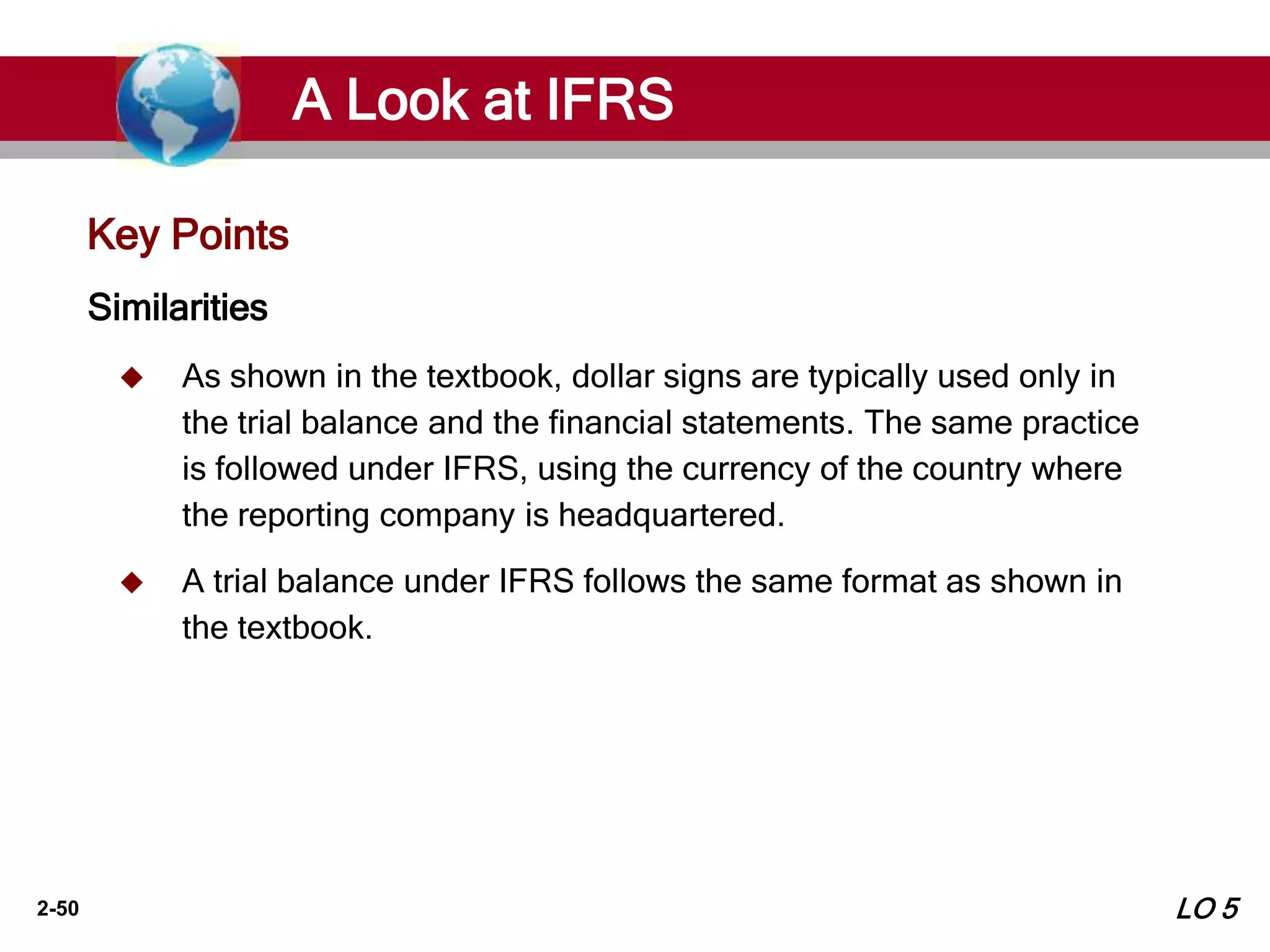 2-50
Key Points
Similarities
 As shown in the textbook, dollar signs are typically used only in
the trial balance and the financial statements. The same practice
is followed under IFRS, using the currency of the country where
the reporting company is headquartered.
 A trial balance under IFRS follows the same format as shown in
the textbook.
A Look at IFRS
LO 5
 