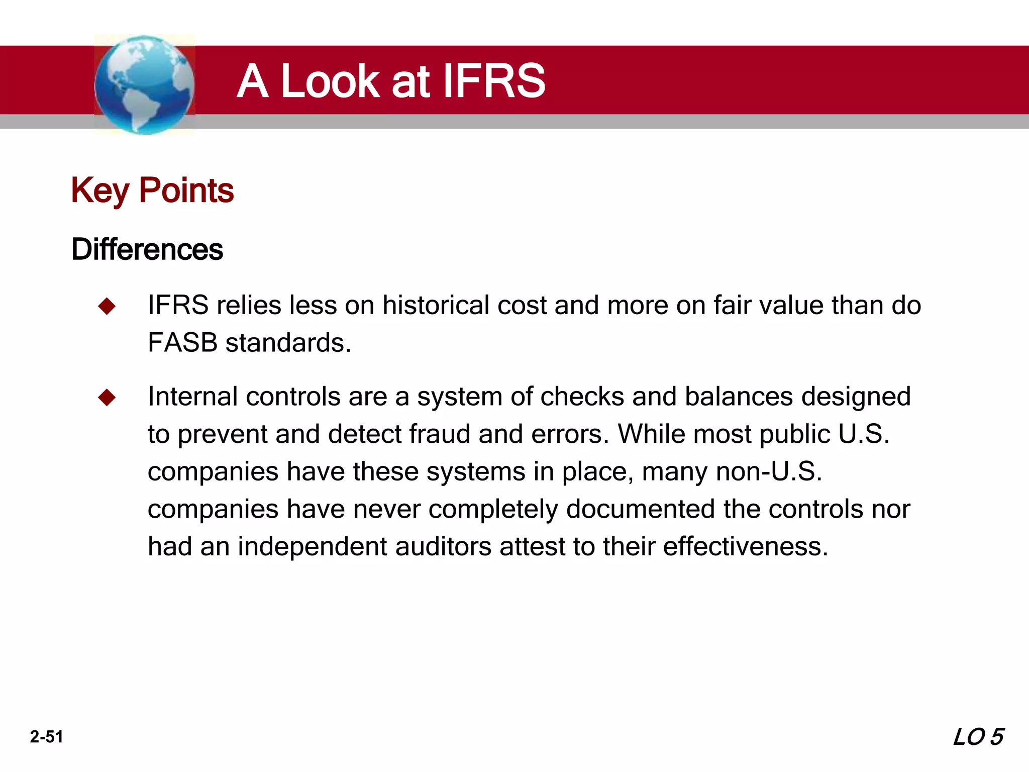 2-51
Key Points
Differences
 IFRS relies less on historical cost and more on fair value than do
FASB standards.
 Internal controls are a system of checks and balances designed
to prevent and detect fraud and errors. While most public U.S.
companies have these systems in place, many non-U.S.
companies have never completely documented the controls nor
had an independent auditors attest to their effectiveness.
A Look at IFRS
LO 5
 
