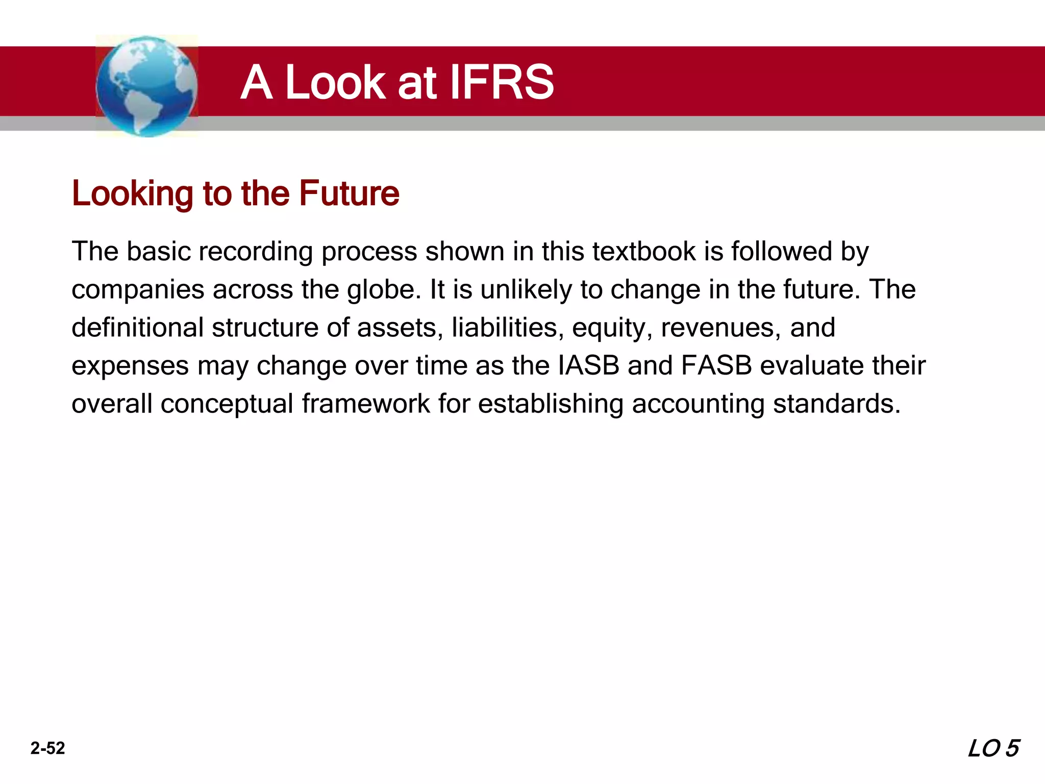 2-52
The basic recording process shown in this textbook is followed by
companies across the globe. It is unlikely to change in the future. The
definitional structure of assets, liabilities, equity, revenues, and
expenses may change over time as the IASB and FASB evaluate their
overall conceptual framework for establishing accounting standards.
Looking to the Future
A Look at IFRS
LO 5
 