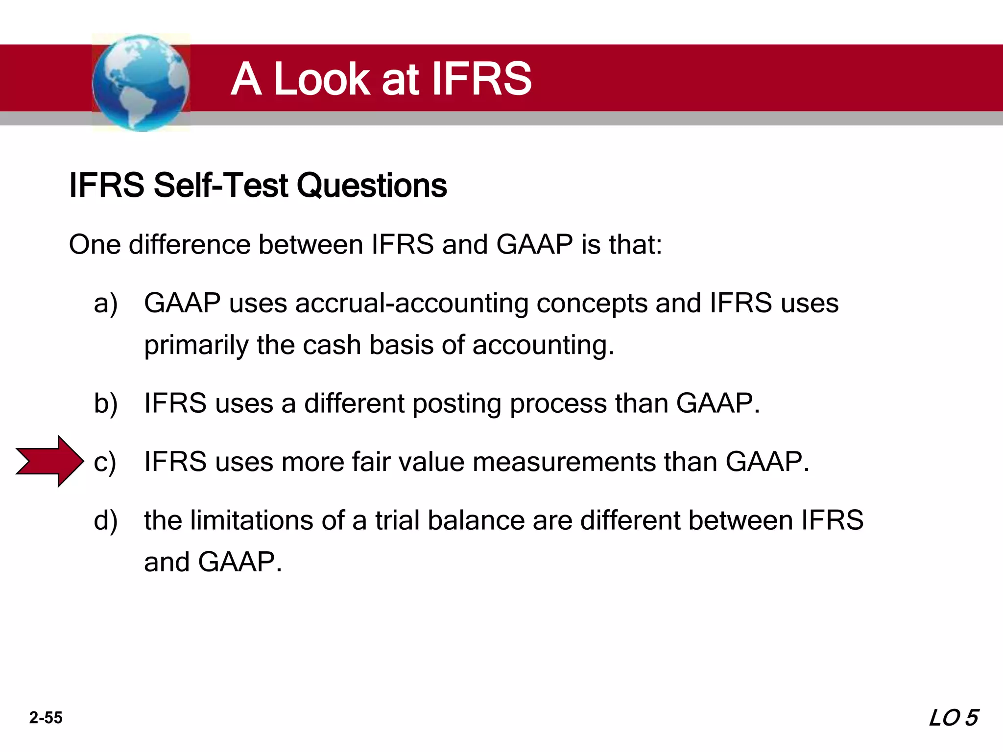 2-55
One difference between IFRS and GAAP is that:
a) GAAP uses accrual-accounting concepts and IFRS uses
primarily the cash basis of accounting.
b) IFRS uses a different posting process than GAAP.
c) IFRS uses more fair value measurements than GAAP.
d) the limitations of a trial balance are different between IFRS
and GAAP.
IFRS Self-Test Questions
A Look at IFRS
LO 5
 
