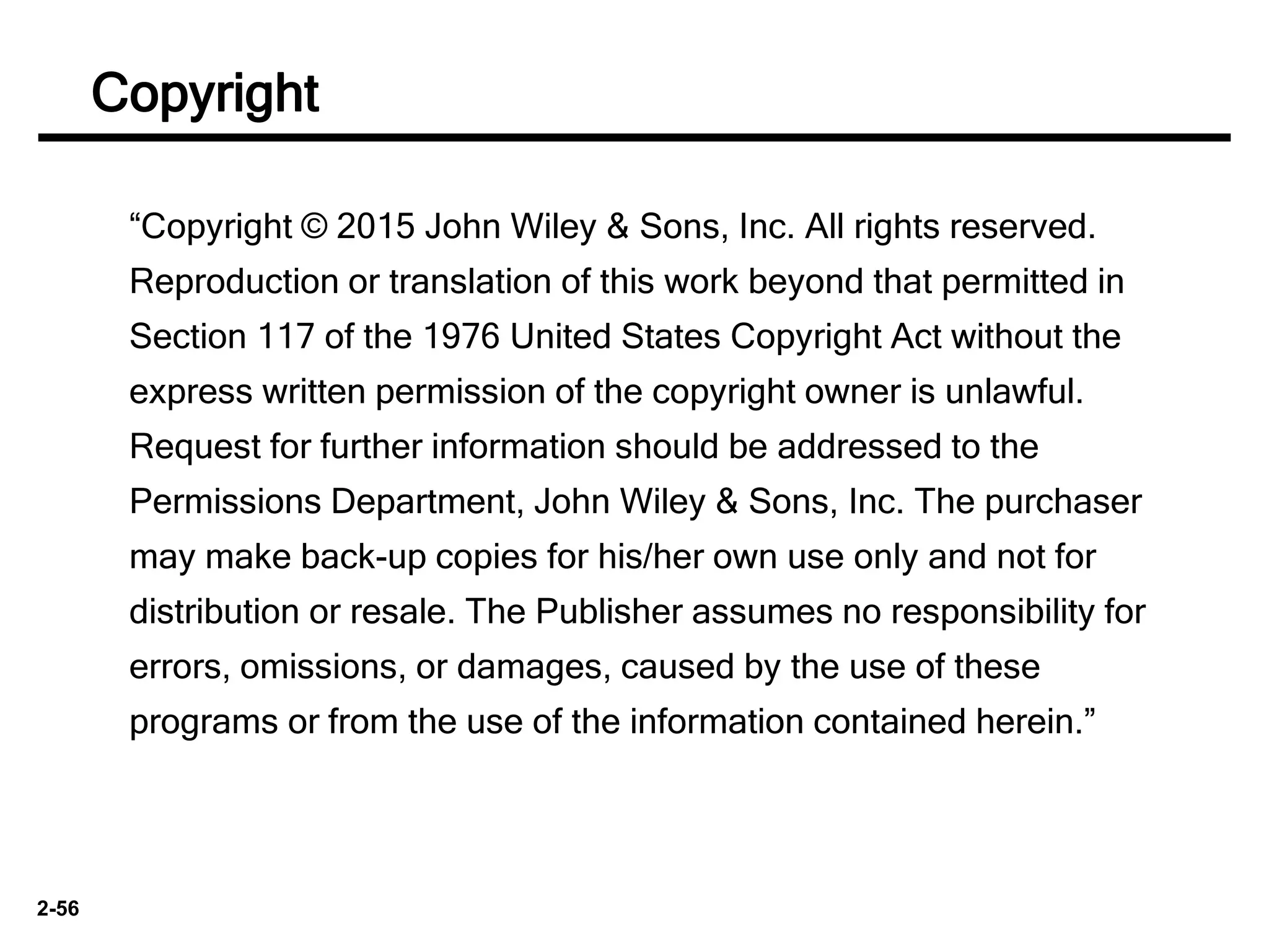 2-56
“Copyright © 2015 John Wiley & Sons, Inc. All rights reserved.
Reproduction or translation of this work beyond that permitted in
Section 117 of the 1976 United States Copyright Act without the
express written permission of the copyright owner is unlawful.
Request for further information should be addressed to the
Permissions Department, John Wiley & Sons, Inc. The purchaser
may make back-up copies for his/her own use only and not for
distribution or resale. The Publisher assumes no responsibility for
errors, omissions, or damages, caused by the use of these
programs or from the use of the information contained herein.”
Copyright
 