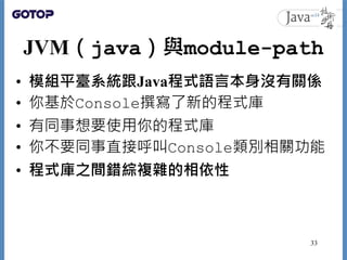 JVM（java）與module-path
• 模組平臺系統跟Java程式語言本身沒有關係
• 你基於Console撰寫了新的程式庫
• 有同事想要使用你的程式庫
• 你不要同事直接呼叫Console類別相關功能
• 程式庫之間錯綜複雜的相依性...