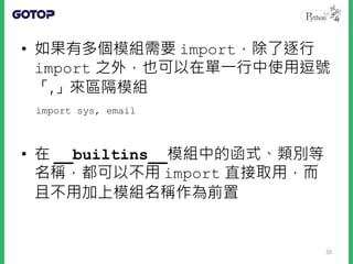 • 如果有多個模組需要 import，除了逐行
import 之外，也可以在單一行中使用逗號
「,」來區隔模組
• 在 __builtins__模組中的函式、類別等
名稱，都可以不用 import 直接取用，而
且不用加上模組名稱作為前置
import sys, email
20
 
