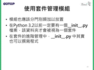 使用套件管理模組
• 模組也應該分門別類加以放置
• 在Python 3.2以前一定要有一個__init__.py
檔案，該資料夾才會被視為一個套件
• 在套件的進階管理中，__init__.py 中其實
也可以撰寫程式
24
 