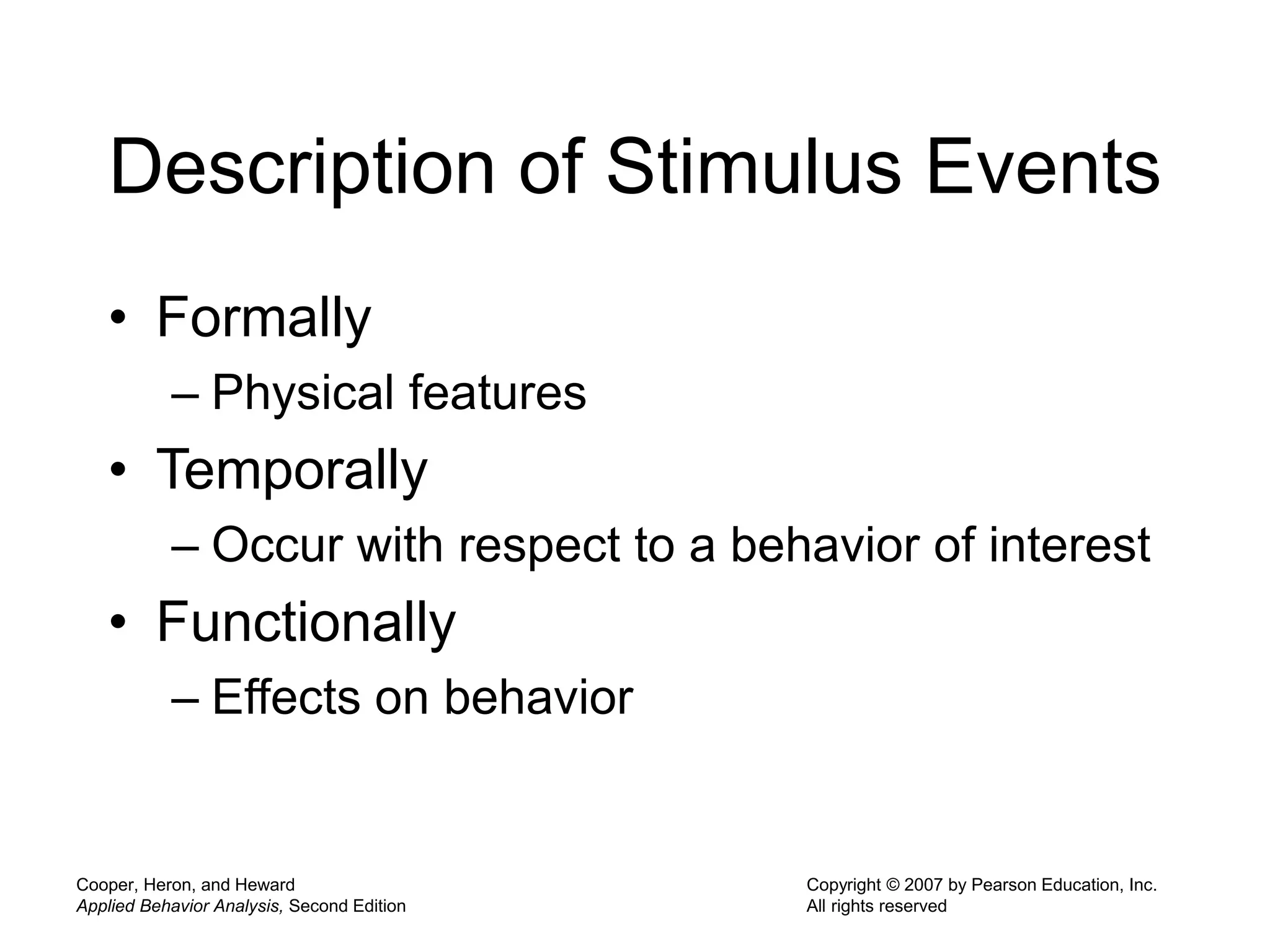 Cooper, Heron, and Heward
Applied Behavior Analysis, Second Edition
Copyright © 2007 by Pearson Education, Inc.
All rights reserved
Description of Stimulus Events
• Formally
– Physical features
• Temporally
– Occur with respect to a behavior of interest
• Functionally
– Effects on behavior
 